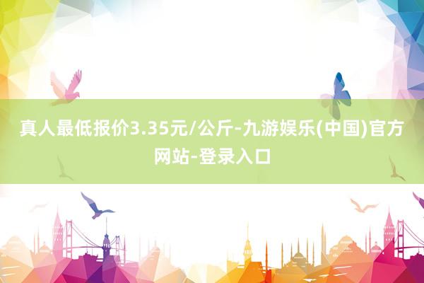 真人最低报价3.35元/公斤-九游娱乐(中国)官方网站-登录入口