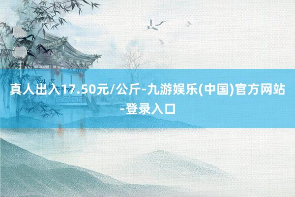 真人出入17.50元/公斤-九游娱乐(中国)官方网站-登录入口