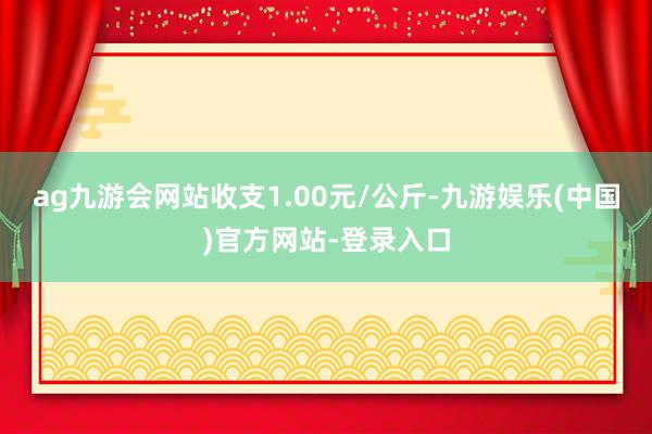 ag九游会网站收支1.00元/公斤-九游娱乐(中国)官方网站-登录入口