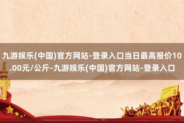 九游娱乐(中国)官方网站-登录入口当日最高报价10.00元/公斤-九游娱乐(中国)官方网站-登录入口