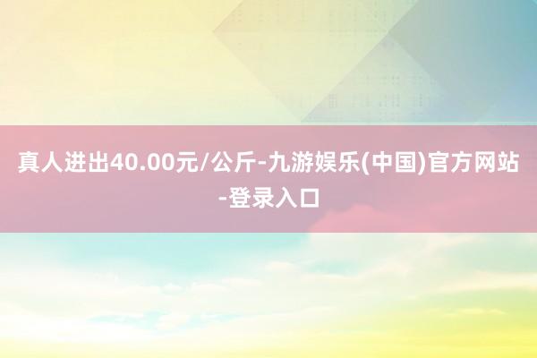 真人进出40.00元/公斤-九游娱乐(中国)官方网站-登录入口