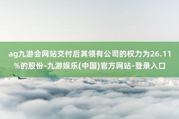 ag九游会网站交付后其领有公司的权力为26.11%的股份-九游娱乐(中国)官方网站-登录入口