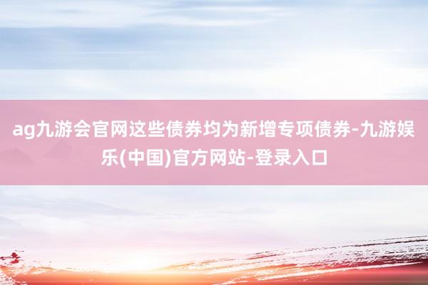 ag九游会官网这些债券均为新增专项债券-九游娱乐(中国)官方网站-登录入口