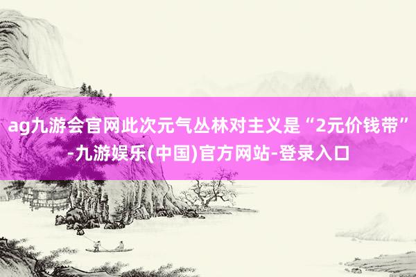 ag九游会官网此次元气丛林对主义是“2元价钱带”-九游娱乐(中国)官方网站-登录入口