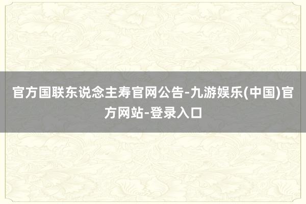 官方国联东说念主寿官网公告-九游娱乐(中国)官方网站-登录入口