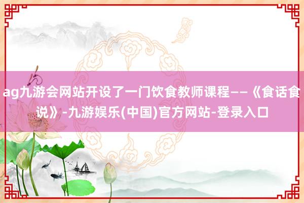 ag九游会网站开设了一门饮食教师课程——《食话食说》-九游娱乐(中国)官方网站-登录入口