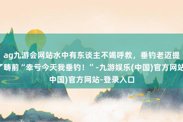 ag九游会网站水中有东谈主不竭呼救，垂钓老迈提起鱼竿冲了畴前“幸亏今天我垂钓！”-九游娱乐(中国)官