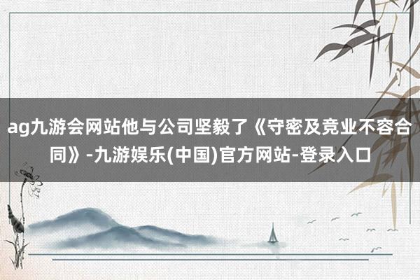 ag九游会网站他与公司坚毅了《守密及竞业不容合同》-九游娱乐(中国)官方网站-登录入口