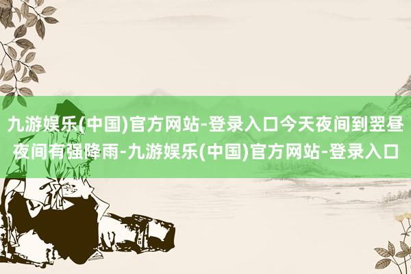 九游娱乐(中国)官方网站-登录入口今天夜间到翌昼夜间有强降雨-九游娱乐(中国)官方网站-登录入口