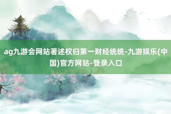 ag九游会网站著述权归第一财经统统-九游娱乐(中国)官方网站-登录入口