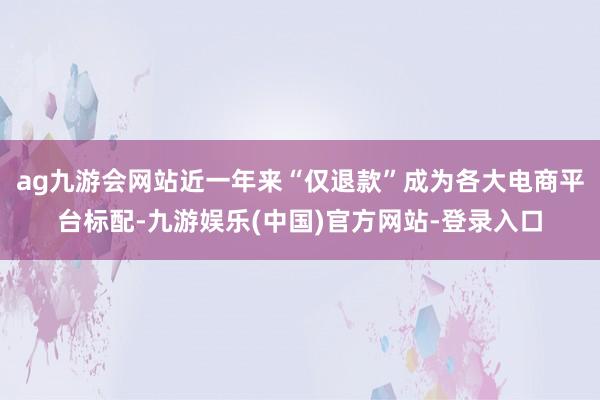 ag九游会网站近一年来“仅退款”成为各大电商平台标配-九游娱乐(中国)官方网站-登录入口