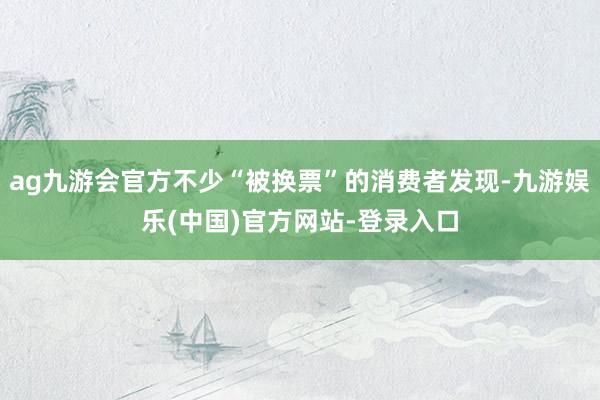 ag九游会官方不少“被换票”的消费者发现-九游娱乐(中国)官方网站-登录入口