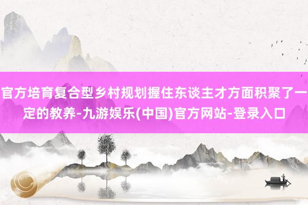 官方培育复合型乡村规划握住东谈主才方面积聚了一定的教养-九游娱乐(中国)官方网站-登录入口