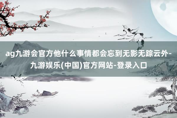 ag九游会官方他什么事情都会忘到无影无踪云外-九游娱乐(中国)官方网站-登录入口