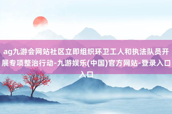 ag九游会网站社区立即组织环卫工人和执法队员开展专项整治行动-九游娱乐(中国)官方网站-登录入口