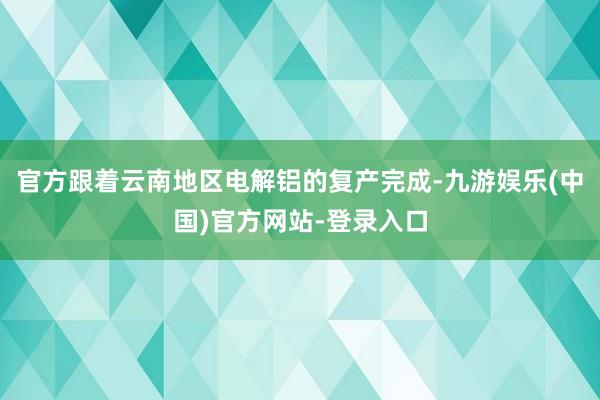 官方跟着云南地区电解铝的复产完成-九游娱乐(中国)官方网站-登录入口