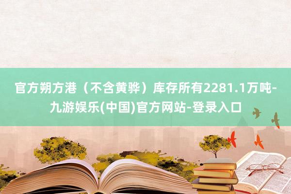 官方朔方港（不含黄骅）库存所有2281.1万吨-九游娱乐(中国)官方网站-登录入口