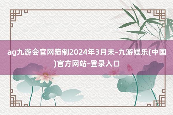 ag九游会官网箝制2024年3月末-九游娱乐(中国)官方网站-登录入口