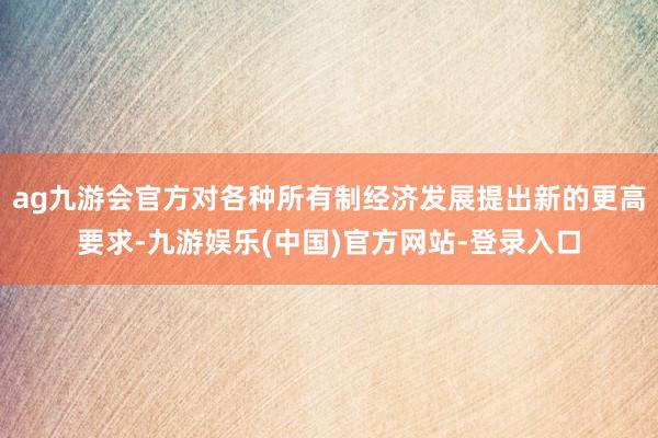 ag九游会官方对各种所有制经济发展提出新的更高要求-九游娱乐(中国)官方网站-登录入口