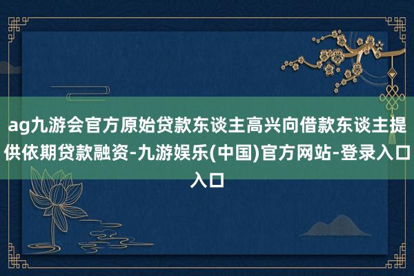 ag九游会官方原始贷款东谈主高兴向借款东谈主提供依期贷款融资-九游娱乐(中国)官方网站-登录入口