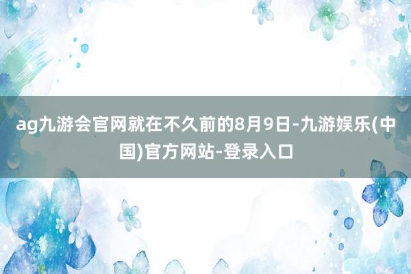 ag九游会官网就在不久前的8月9日-九游娱乐(中国)官方网站-登录入口