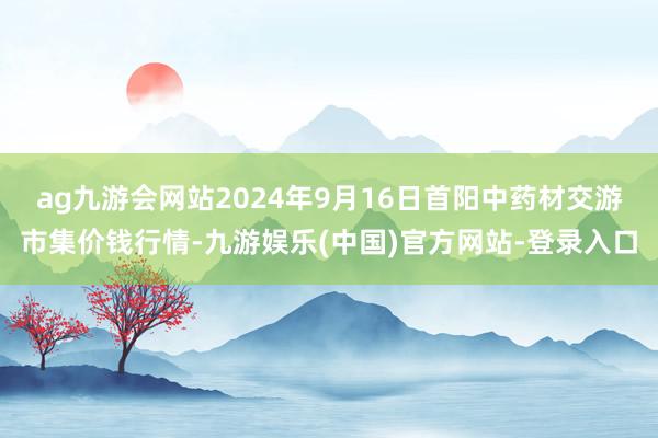 ag九游会网站2024年9月16日首阳中药材交游市集价钱行情-九游娱乐(中国)官方网站-登录入口