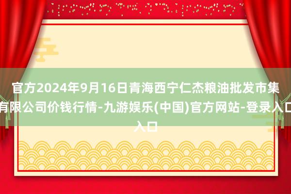 官方2024年9月16日青海西宁仁杰粮油批发市集有限公司价钱行情-九游娱乐(中国)官方网站-登录入口