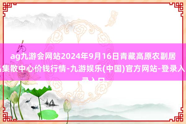 ag九游会网站2024年9月16日青藏高原农副居品集散中心价钱行情-九游娱乐(中国)官方网站-登录入口