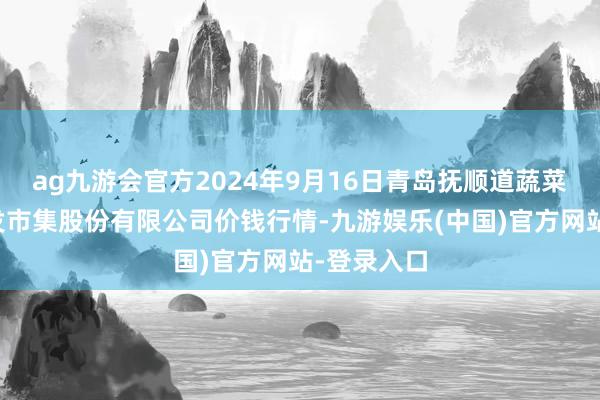 ag九游会官方2024年9月16日青岛抚顺道蔬菜副食物批发市集股份有限公司价钱行情-九游娱乐(中国)官方网站-登录入口