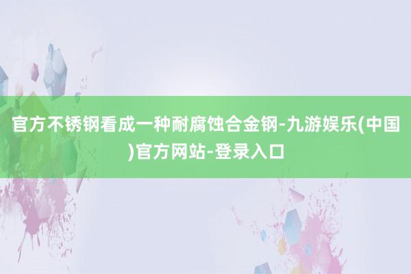 官方不锈钢看成一种耐腐蚀合金钢-九游娱乐(中国)官方网站-登录入口