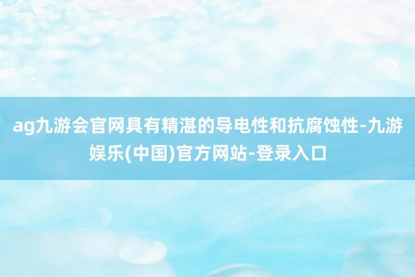 ag九游会官网具有精湛的导电性和抗腐蚀性-九游娱乐(中国)官方网站-登录入口