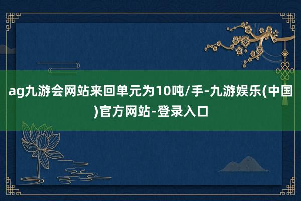 ag九游会网站来回单元为10吨/手-九游娱乐(中国)官方网站-登录入口