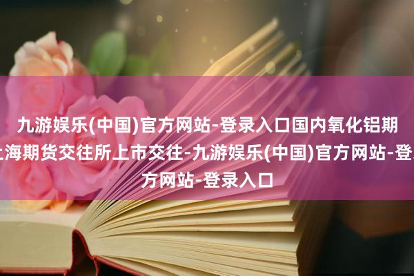 九游娱乐(中国)官方网站-登录入口国内氧化铝期货在上海期货交往所上市交往-九游娱乐(中国)官方网站-登录入口