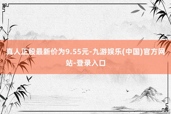 真人正股最新价为9.55元-九游娱乐(中国)官方网站-登录入口