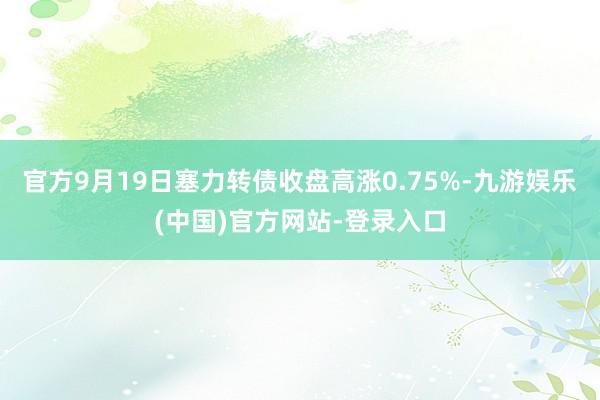 官方9月19日塞力转债收盘高涨0.75%-九游娱乐(中国)官方网站-登录入口