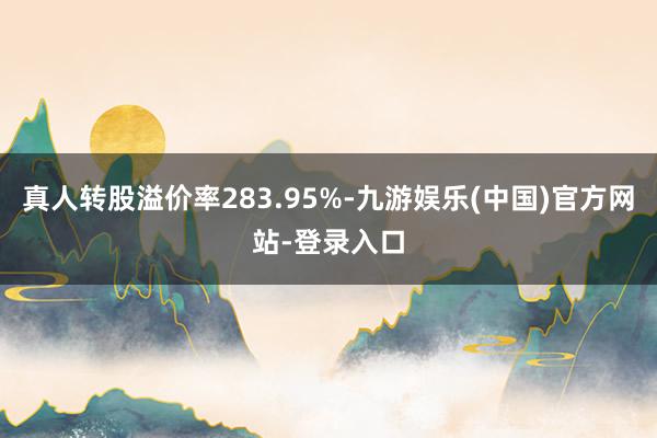 真人转股溢价率283.95%-九游娱乐(中国)官方网站-登录入口