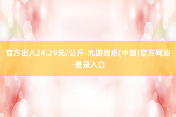 官方出入24.29元/公斤-九游娱乐(中国)官方网站-登录入口