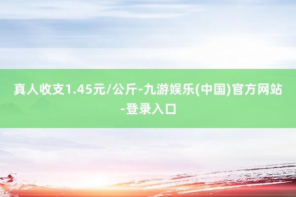 真人收支1.45元/公斤-九游娱乐(中国)官方网站-登录入口