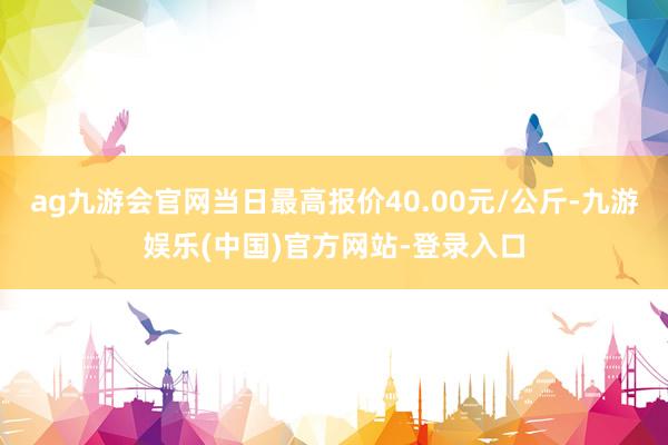 ag九游会官网当日最高报价40.00元/公斤-九游娱乐(中国)官方网站-登录入口