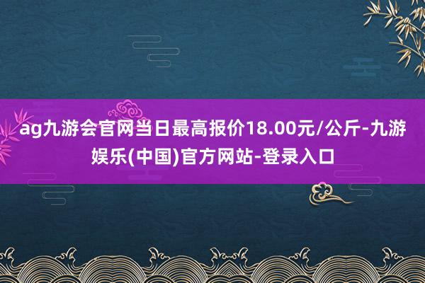 ag九游会官网当日最高报价18.00元/公斤-九游娱乐(中国)官方网站-登录入口