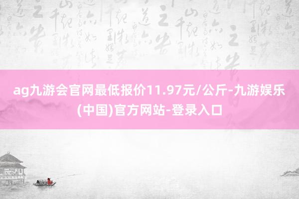 ag九游会官网最低报价11.97元/公斤-九游娱乐(中国)官方网站-登录入口