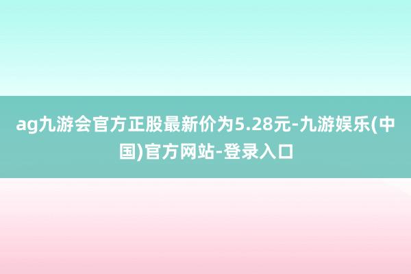 ag九游会官方正股最新价为5.28元-九游娱乐(中国)官方网站-登录入口