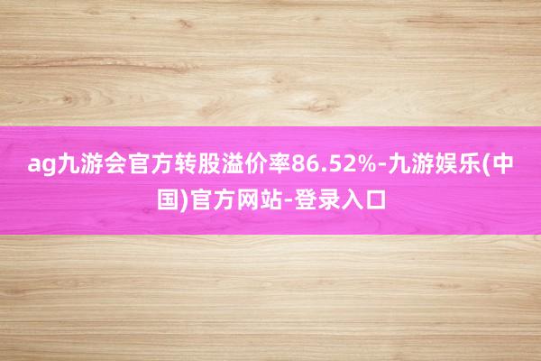 ag九游会官方转股溢价率86.52%-九游娱乐(中国)官方网站-登录入口