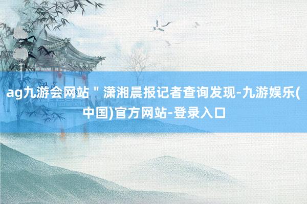 ag九游会网站＂潇湘晨报记者查询发现-九游娱乐(中国)官方网站-登录入口