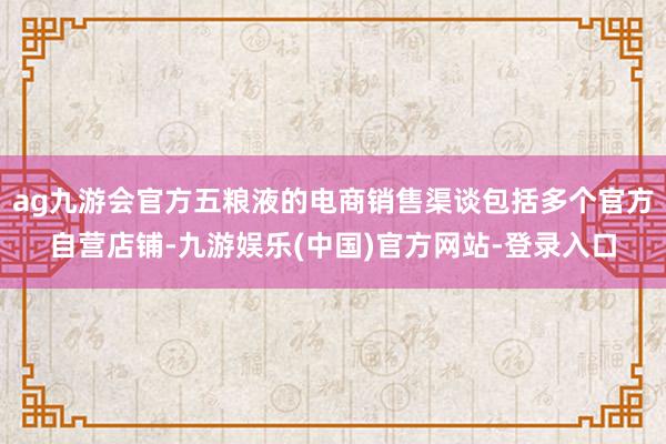 ag九游会官方五粮液的电商销售渠谈包括多个官方自营店铺-九游娱乐(中国)官方网站-登录入口