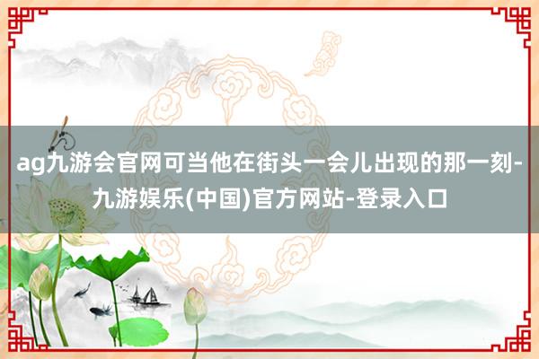 ag九游会官网可当他在街头一会儿出现的那一刻-九游娱乐(中国)官方网站-登录入口