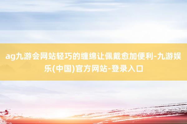 ag九游会网站轻巧的缠绵让佩戴愈加便利-九游娱乐(中国)官方网站-登录入口