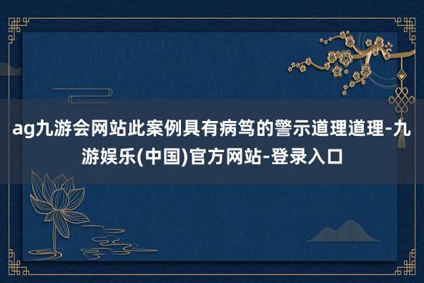 ag九游会网站此案例具有病笃的警示道理道理-九游娱乐(中国)官方网站-登录入口