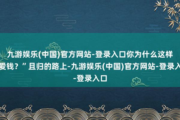 九游娱乐(中国)官方网站-登录入口你为什么这样心爱钱？”且归的路上-九游娱乐(中国)官方网站-登录入