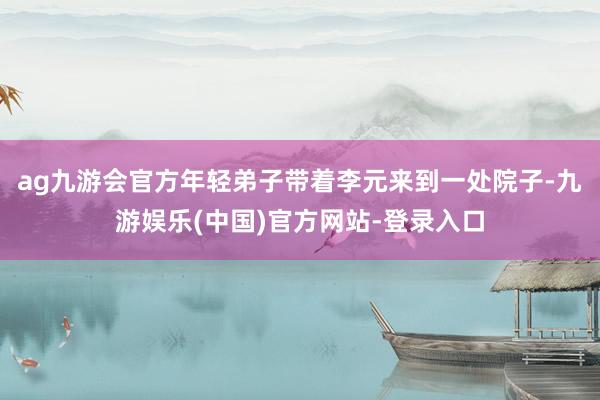 ag九游会官方年轻弟子带着李元来到一处院子-九游娱乐(中国)官方网站-登录入口